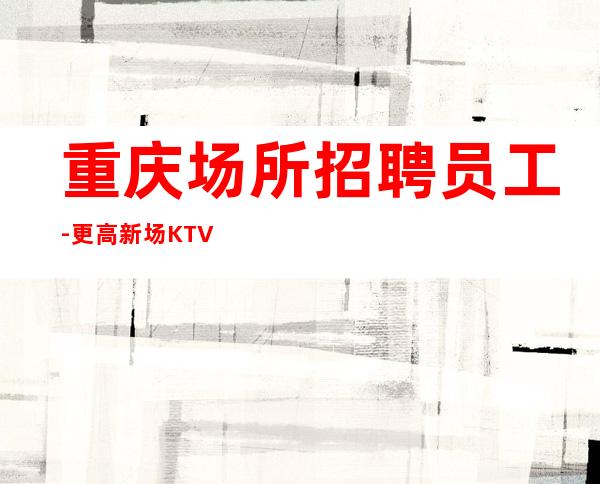 重庆场所招聘员工-更高新场KTV缺人起