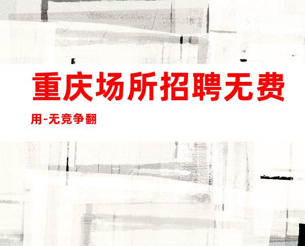 重庆场所招聘无费用-.无竞争.翻房高