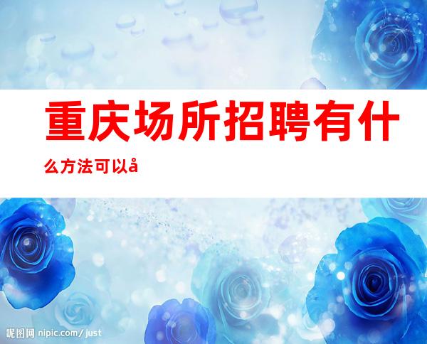重庆.场所招聘有什么方法可以帮助更加容易应聘成功