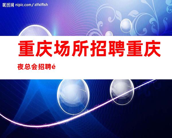 重庆场所招聘重庆夜总会招聘重庆KTV招聘-重庆花姐服务员团队