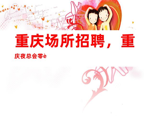 重庆场所招聘,重庆夜总会零费用大量优异客户优质场