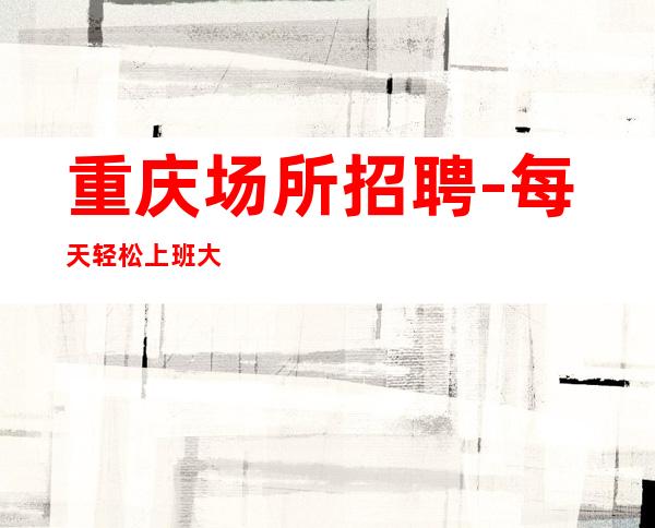 重庆场所招聘-每天轻松上班大量缺人