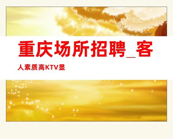 重庆场所招聘_客人素质高KTV显示自己颜子不限地区