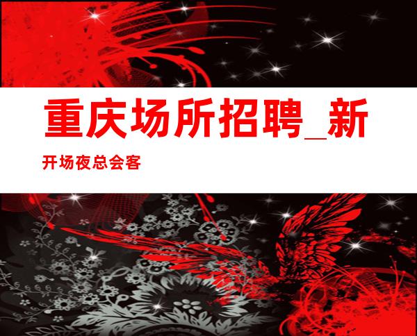 重庆场所招聘_新开场夜总会客人都很优异门槛超低