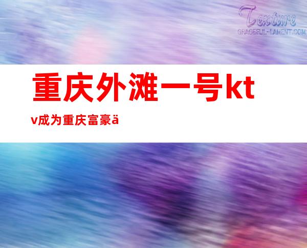 重庆外滩一号ktv成为重庆富豪们常来的夜总会·宴请有来面子