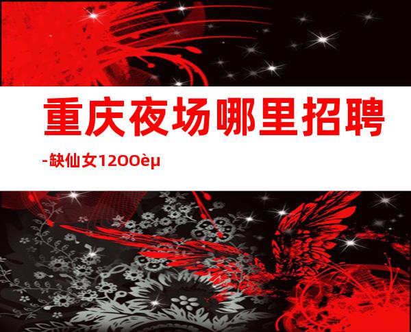 重庆夜场哪里招聘-缺仙女12OO起步