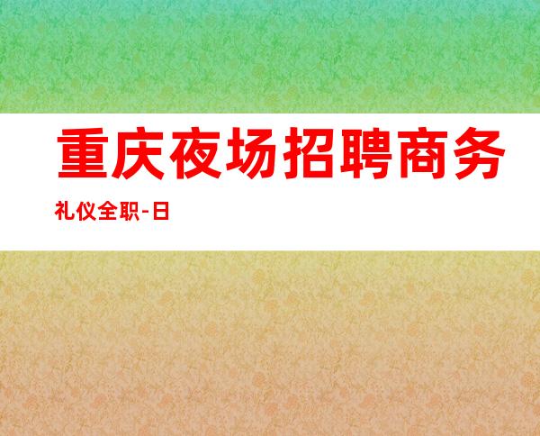重庆夜场招聘商务礼仪全职-日结无压力报销路费