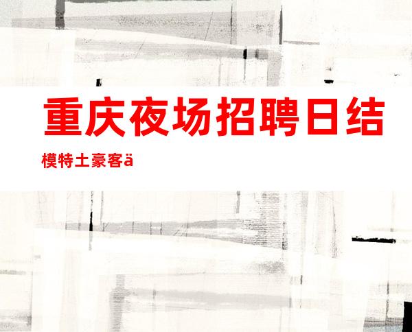 重庆夜场招聘 日结模特土豪客人一掷千金非常有钱