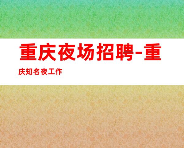 重庆夜场招聘-重庆知名夜工作好上房招满为止高收入技巧