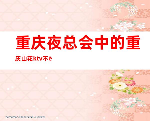 重庆夜总会中的重庆山花ktv不贵的消费价格包您满意