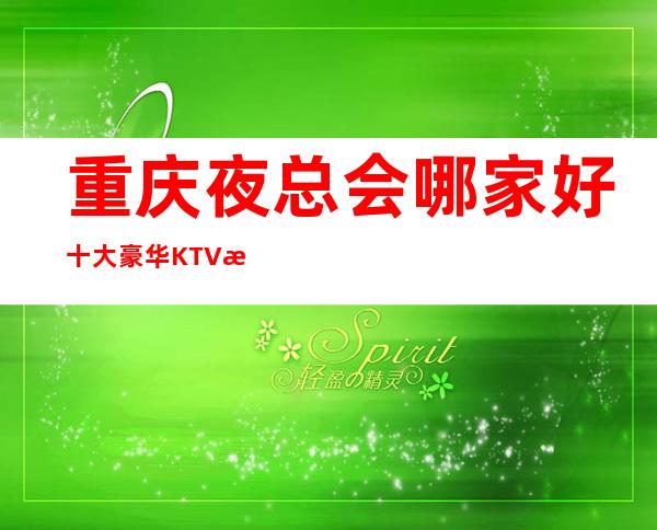 重庆夜总会哪家好/十大豪华KTV档次消费最强强最详推荐