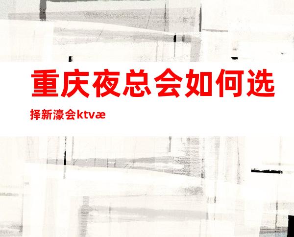 重庆夜总会如何选择/新濠会ktv惹人喜欢的重庆夜场