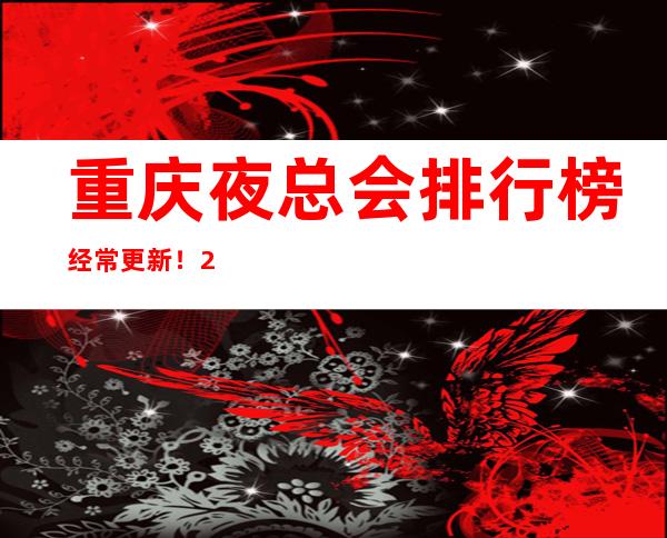 重庆夜总会排行榜经常更新！2023重庆十大夜总会最强攻略