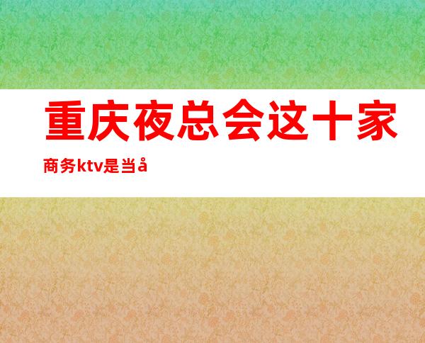 重庆夜总会这十家商务ktv是当地值得推荐奢华享受娱乐会所