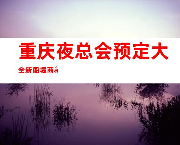 重庆夜总会预定大全新船堤商务ktv不容错过好玩