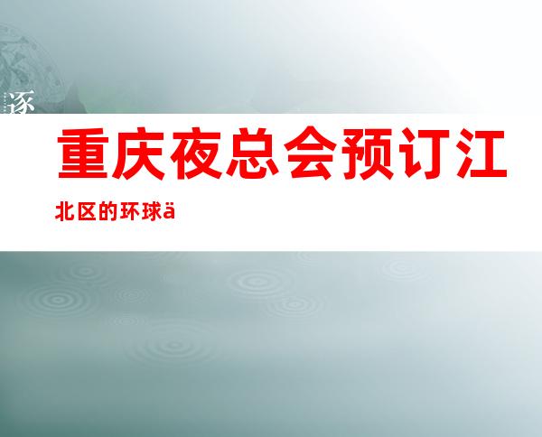 重庆夜总会预订江北区的环球一号ktv享受豪华高档