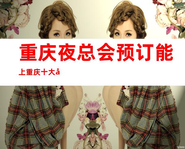 重庆夜总会预订能上重庆十大夜总会排行榜的商务ktv