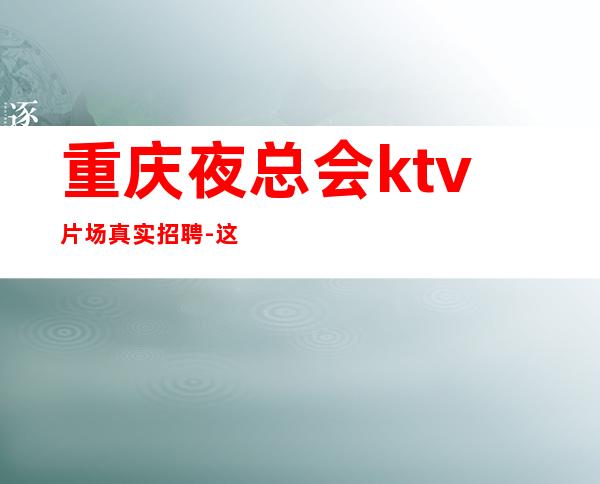 重庆夜总会ktv片场真实招聘-这个场子生意好