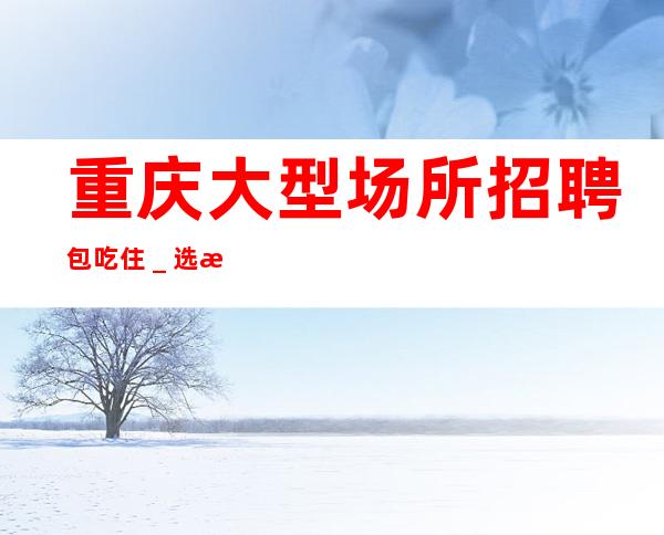 重庆大型场所招聘包吃住_选择大于一切