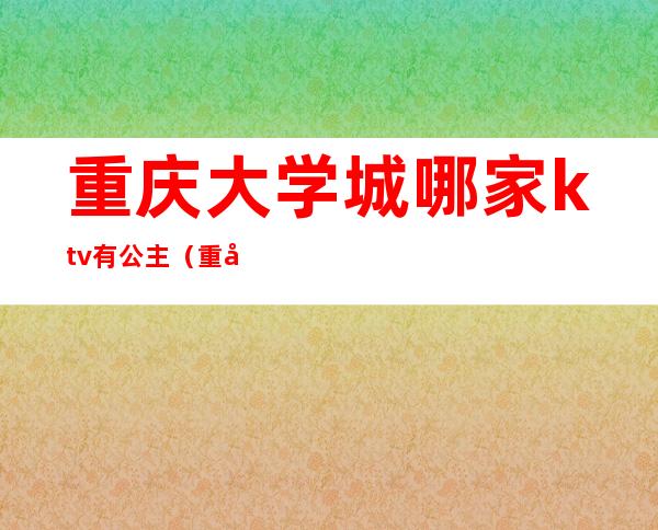 重庆大学城哪家ktv有公主(重庆大学城哪家ktv有公主服务)