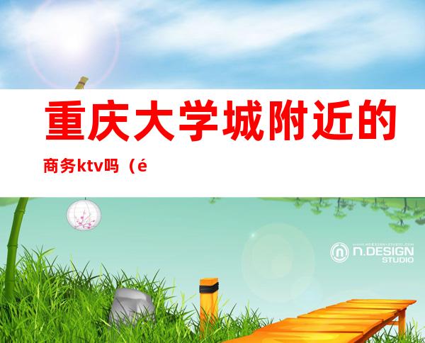 重庆大学城附近的商务ktv吗(重庆大学城ktv哪家有公主啊)