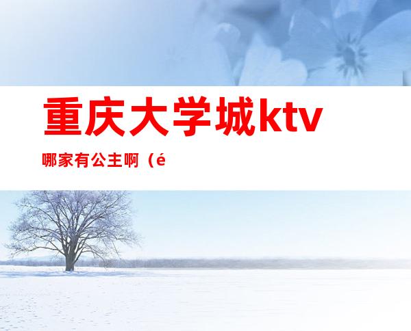 重庆大学城ktv哪家有公主啊(重庆大学城ktv公主什么价)