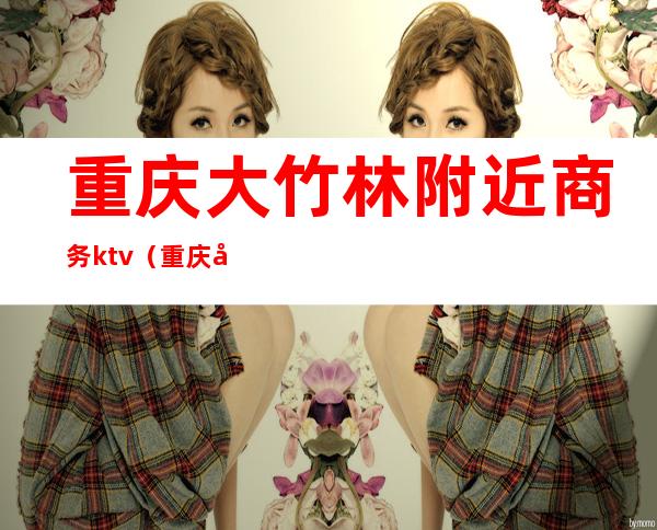 重庆大竹林附近商务ktv(重庆大竹林商圈)