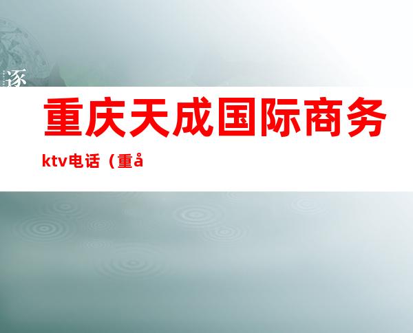 重庆天成国际商务ktv电话(重庆天成国际商务ktv电话号码)