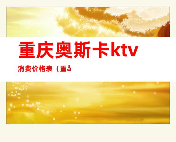 重庆奥斯卡ktv消费价格表(重庆奥斯卡ktv是商务ktv吗)