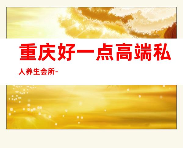 重庆好一点高端私人养生会所-重庆男士会所哪家好?