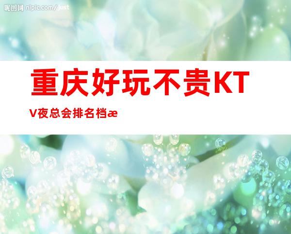 重庆好玩不贵KTV夜总会排名档次消费情况预订介绍