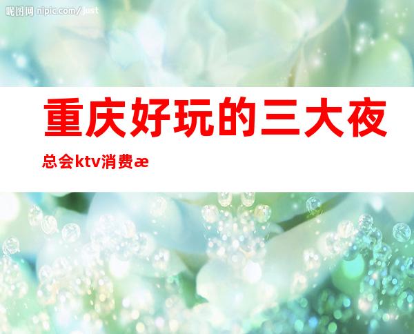 重庆好玩的三大夜总会ktv消费水平~当地夜总会预定咨询