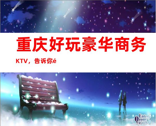 重庆好玩豪华商务KTV，告诉你重庆有意思的好玩好去处