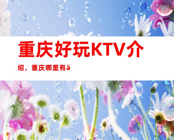 重庆好玩KTV介绍，重庆哪里有乐趣非凡的KTV去处已为你找好