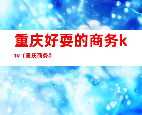 重庆好耍的商务ktv(重庆商务场所排行)