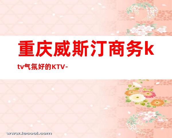 重庆威斯汀商务ktv气氛好的KTV-重庆商务ktv预定电话 – 重庆九龙坡商务KTV