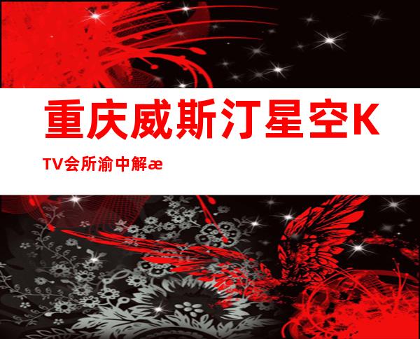 重庆威斯汀星空KTV会所渝中解放碑最豪华高端夜总会