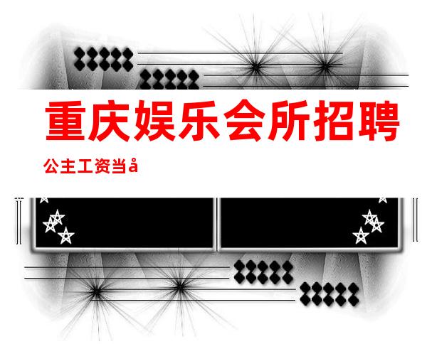 重庆娱乐会所招聘公主工资当天结起提供住宿
