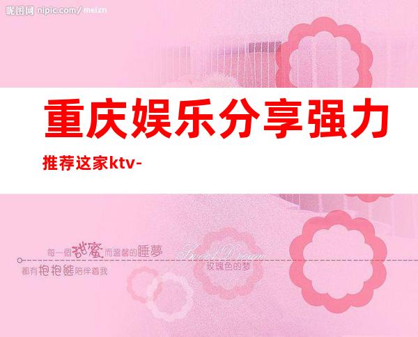 重庆娱乐分享.强力推荐这家ktv-重庆ktv环境高档-酒水价格