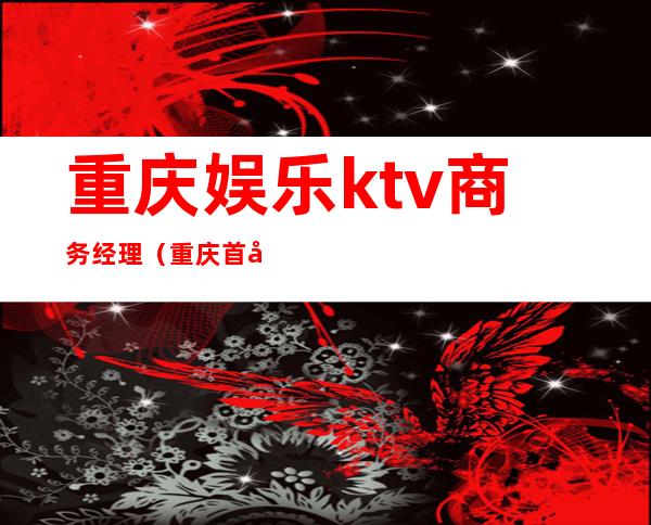 重庆娱乐ktv商务经理(重庆首座ktv国际商务会所)