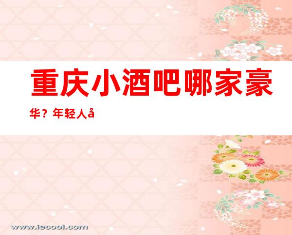 重庆小酒吧哪家豪华？年轻人喜欢的酒吧前十榜单一览