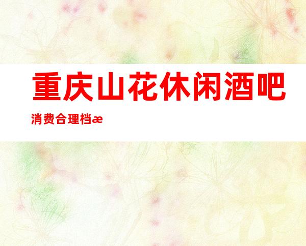 重庆山花休闲酒吧消费合理档次大气的娱乐会所