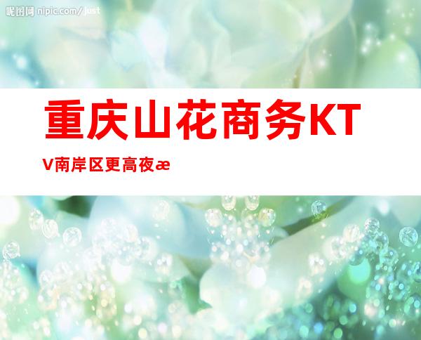 重庆山花商务KTV南岸区更高夜总会有目共睹的好
