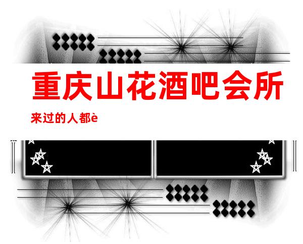 重庆山花酒吧会所来过的人都说好,被称为私人酒吧