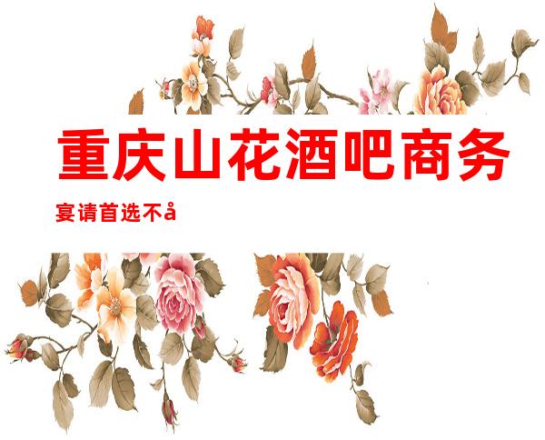 重庆山花酒吧商务宴请首选不容错过的好酒吧