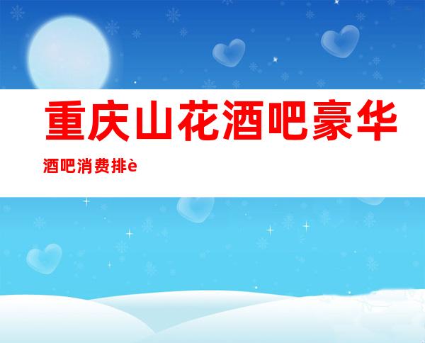重庆山花酒吧豪华酒吧消费排行榜_24小时咨询预定