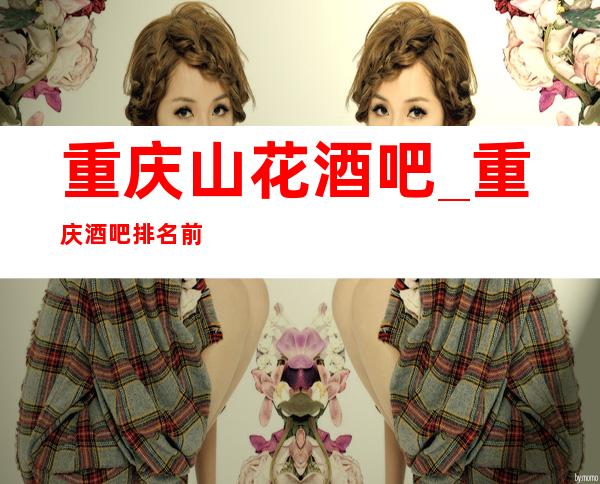 重庆山花酒吧_重庆酒吧排名前五的好酒吧消费预订