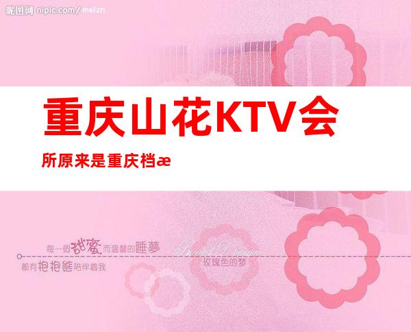 重庆山花KTV会所原来是重庆档次及名气十足的夜总会
