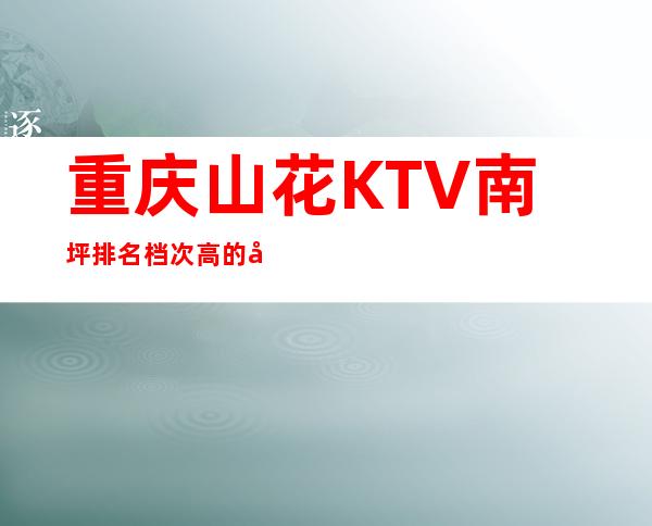 重庆山花KTV南坪排名档次高的商务娱乐会所