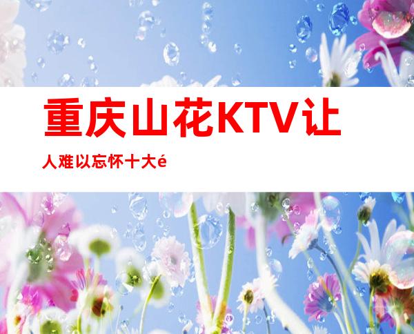 重庆山花KTV让人难以忘怀十大高档夜总会质量很好